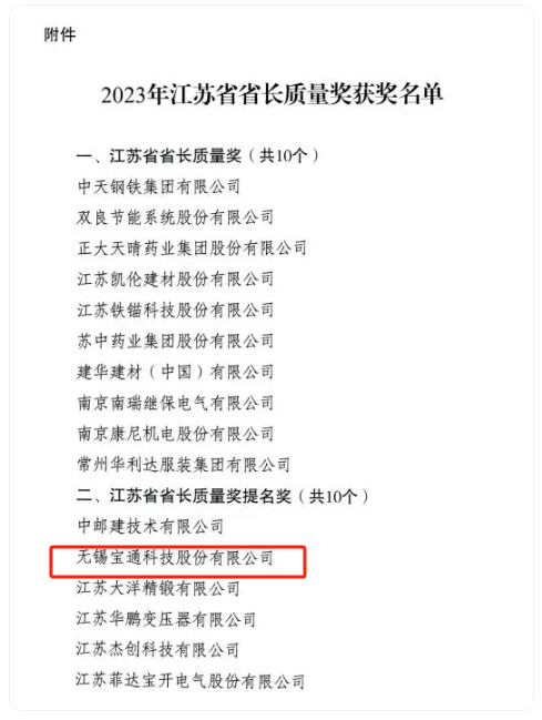 2023年度江蘇省省長質(zhì)量獎(jiǎng)?wù)浇視?，該?jiǎng)項(xiàng)分為兩個(gè)類別，分別是“江蘇省省長質(zhì)量獎(jiǎng)”和“江蘇省省長質(zhì)量獎(jiǎng)提名獎(jiǎng)”，每個(gè)類別評定數(shù)量不超過10個(gè)，包括組織和個(gè)人在內(nèi)。其中，無錫寶通科技股份有限公司榮獲江蘇省省長質(zhì)量獎(jiǎng)提名獎(jiǎng)。